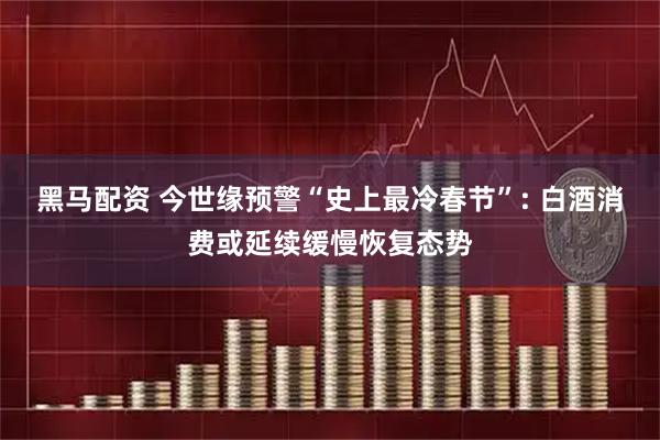 黑马配资 今世缘预警“史上最冷春节”: 白酒消费或延续缓慢恢复态势