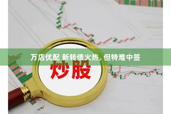 万店优配 新转债火热, 但特难中签
