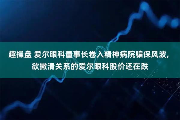 趣操盘 爱尔眼科董事长卷入精神病院骗保风波, 欲撇清关系的爱尔眼科股价还在跌