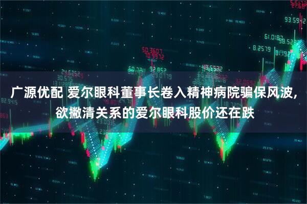 广源优配 爱尔眼科董事长卷入精神病院骗保风波, 欲撇清关系的爱尔眼科股价还在跌