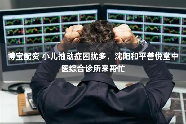 博宝配资 小儿抽动症困扰多，沈阳和平善悦堂中医综合诊所来帮忙